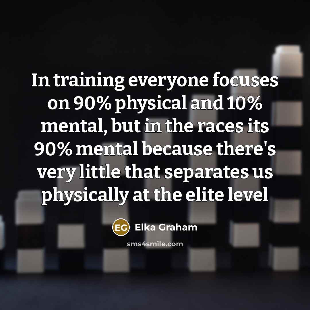“In training everyone focuses on 90% physical and 10% mental, but in the races its 90% mental because there's very little that separates us physically at the elite level” quote by Elka Graham