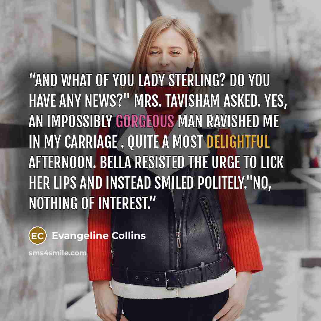 “And what of you Lady Sterling? Do you have any news?" Mrs. Tavisham asked. Yes, an impossibly gorgeous man ravished me in my carriage . Quite a most delightful afternoon. Bella resisted the urge to lick her lips and instead smiled politely."No, nothing of interest.” quote by Evangeline Collins