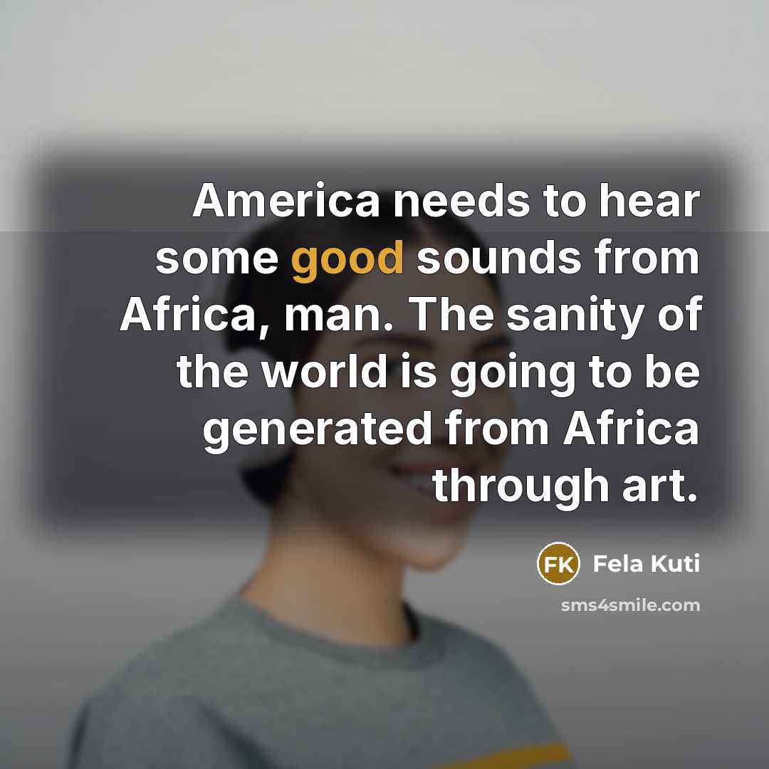 “America needs to hear some good sounds from Africa, man. The sanity of the world is going to be generated from Africa through art.” quote by Fela Kuti