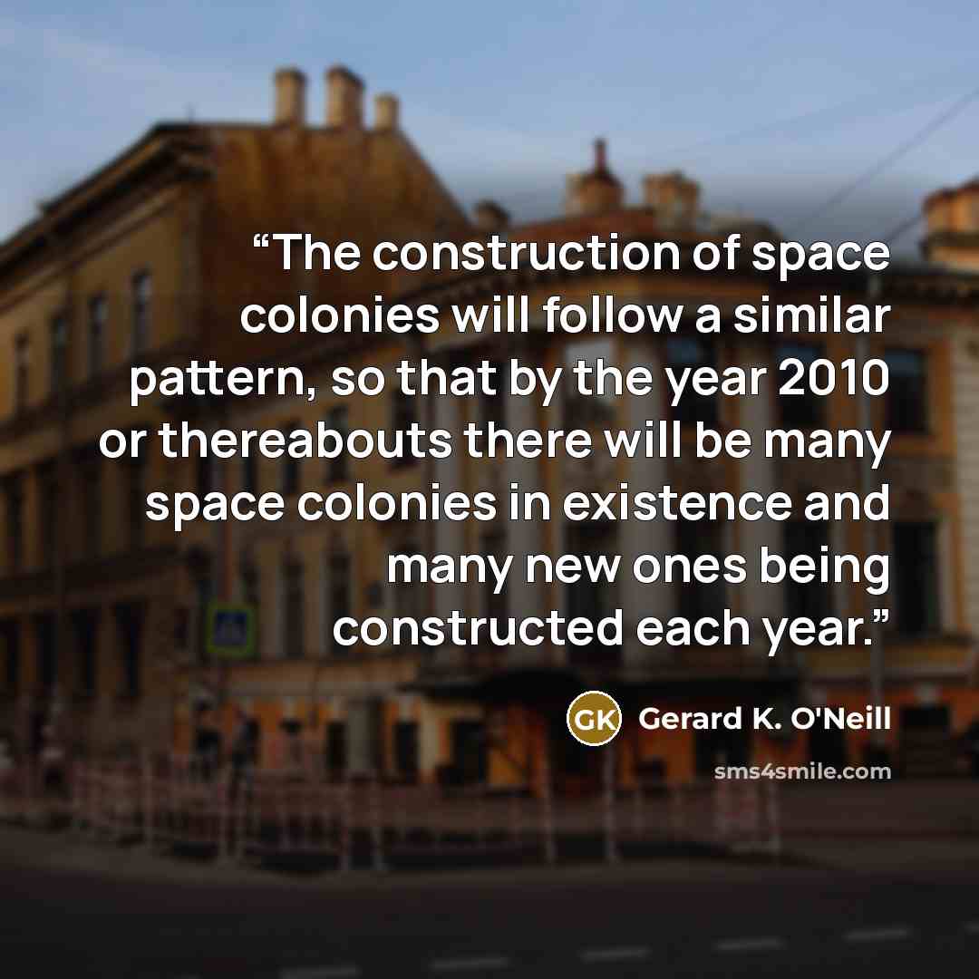 “The construction of space colonies will follow a similar pattern, so that by the year 2010 or thereabouts there will be many space colonies in existence and many new ones being constructed each year.” quote by Gerard K. O'Neill
