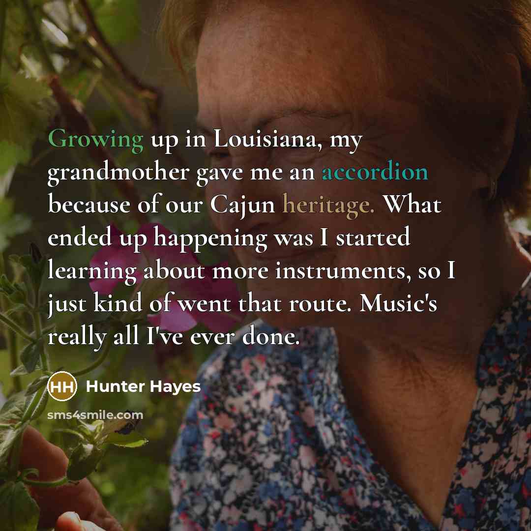 “Growing up in Louisiana, my grandmother gave me an accordion because of our Cajun heritage. What ended up happening was I started learning about more instruments, so I just kind of went that route. Music's really all I've ever done.” quote by Hunter Hayes