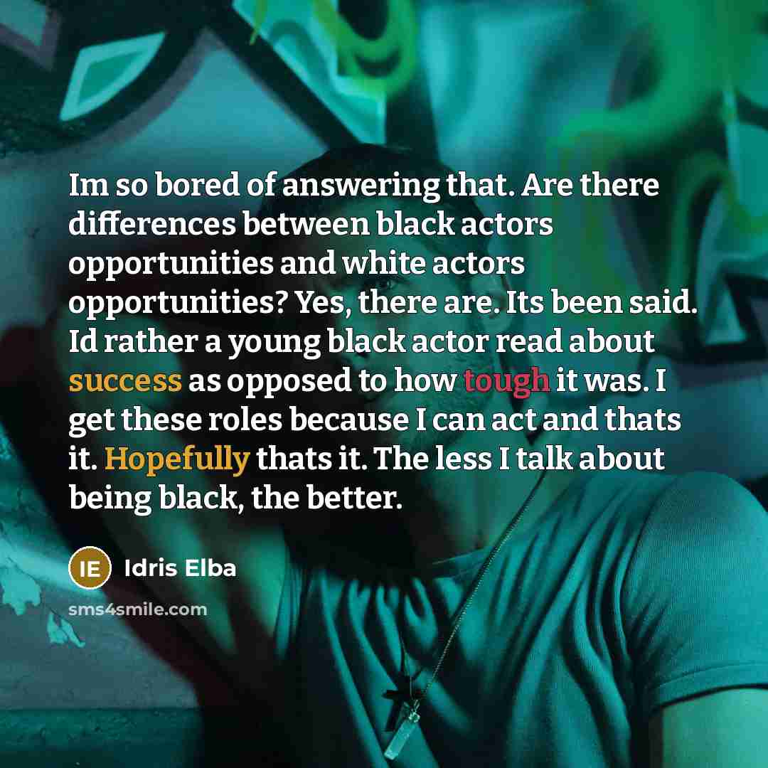 “Im so bored of answering that. Are there differences between black actors opportunities and white actors opportunities? Yes, there are. Its been said. Id rather a young black actor read about success as opposed to how tough it was. I get these roles because I can act and thats it. Hopefully thats…” quote by Idris Elba