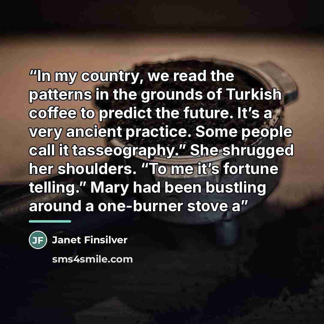 “In my country, we read the patterns in the grounds of Turkish coffee to predict the future. It’s a very ancient practice. Some people call it tasseography.” She shrugged her shoulders. “To me it’s fortune telling.” Mary had been bustling around a one-burner stove a” quote by Janet Finsilver