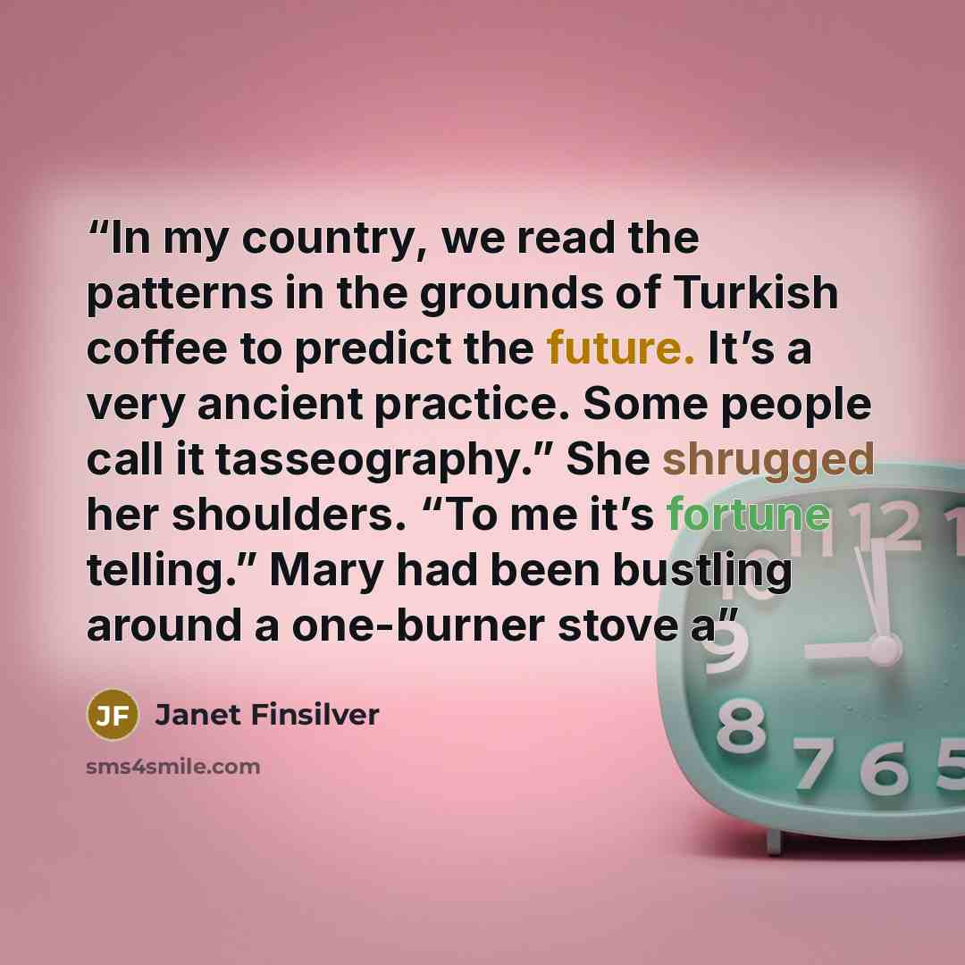 “In my country, we read the patterns in the grounds of Turkish coffee to predict the future. It’s a very ancient practice. Some people call it tasseography.” She shrugged her shoulders. “To me it’s fortune telling.” Mary had been bustling around a one-burner stove a” quote by Janet Finsilver