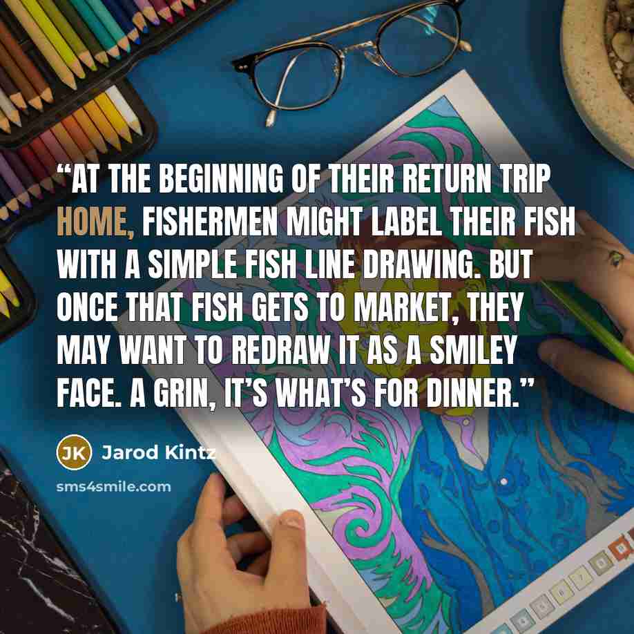 “At the beginning of their return trip home, fishermen might label their fish with a simple fish line drawing. But once that fish gets to market, they may want to redraw it as a smiley face. A grin, it’s what’s for dinner.” quote by Jarod Kintz