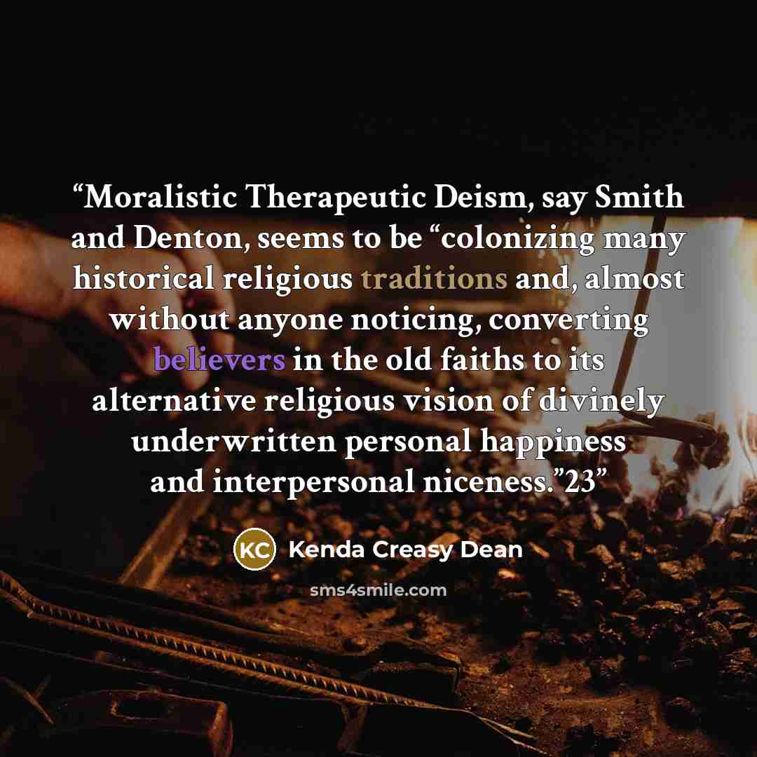 “Moralistic Therapeutic Deism, say Smith and Denton, seems to be “colonizing many historical religious traditions and, almost without anyone noticing, converting believers in the old faiths to its alternative religious vision of divinely underwritten personal happiness and interpersonal niceness.”23” quote by Kenda Creasy Dean