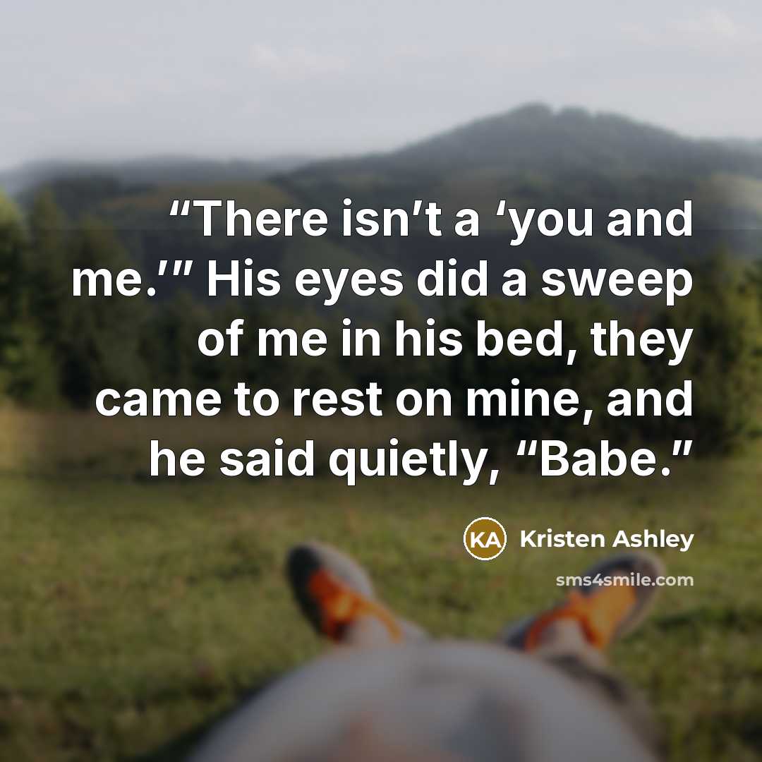 “There isn’t a ‘you and me.’” His eyes did a sweep of me in his bed, they came to rest on mine, and he said quietly, “Babe.” quote by Kristen Ashley