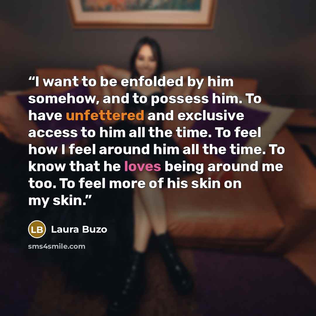 “I want to be enfolded by him somehow, and to possess him. To have unfettered and exclusive access to him all the time. To feel how I feel around him all the time. To know that he loves being around me too. To feel more of his skin on my skin.” quote by Laura Buzo