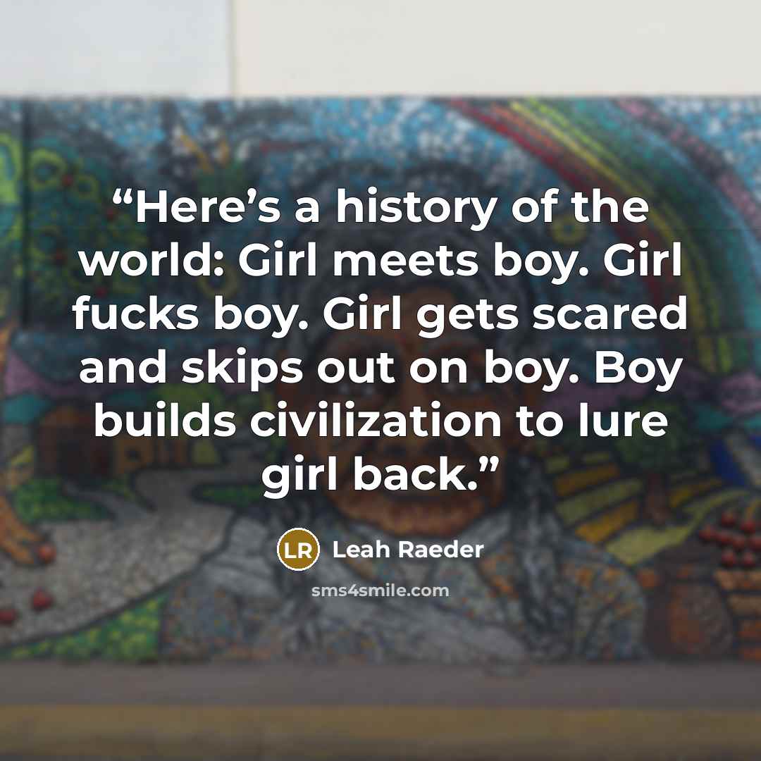 “Here’s a history of the world: Girl meets boy. Girl fucks boy. Girl gets scared and skips out on boy. Boy builds civilization to lure girl back.” quote by Leah Raeder