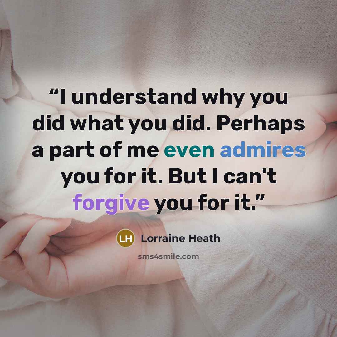 “I understand why you did what you did. Perhaps a part of me even admires you for it. But I can't forgive you for it.” quote by Lorraine Heath