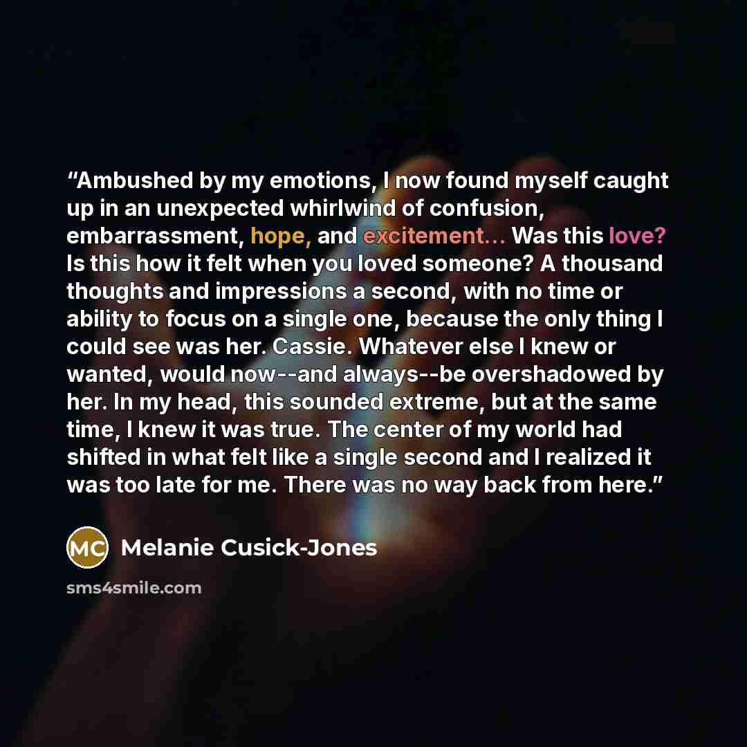 “Ambushed by my emotions, I now found myself caught up in an unexpected whirlwind of confusion, embarrassment, hope, and excitement... Was this love? Is this how it felt when you loved someone? A thousand thoughts and impressions a second, with no time or ability to focus on a single one, because…” quote by Melanie Cusick-Jones
