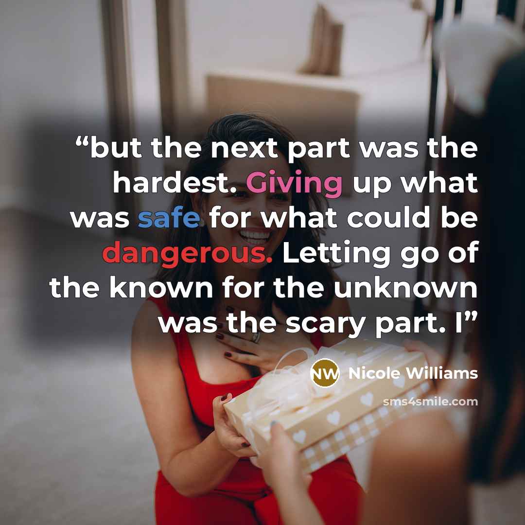 “but the next part was the hardest. Giving up what was safe for what could be dangerous. Letting go of the known for the unknown was the scary part. I” quote by Nicole Williams