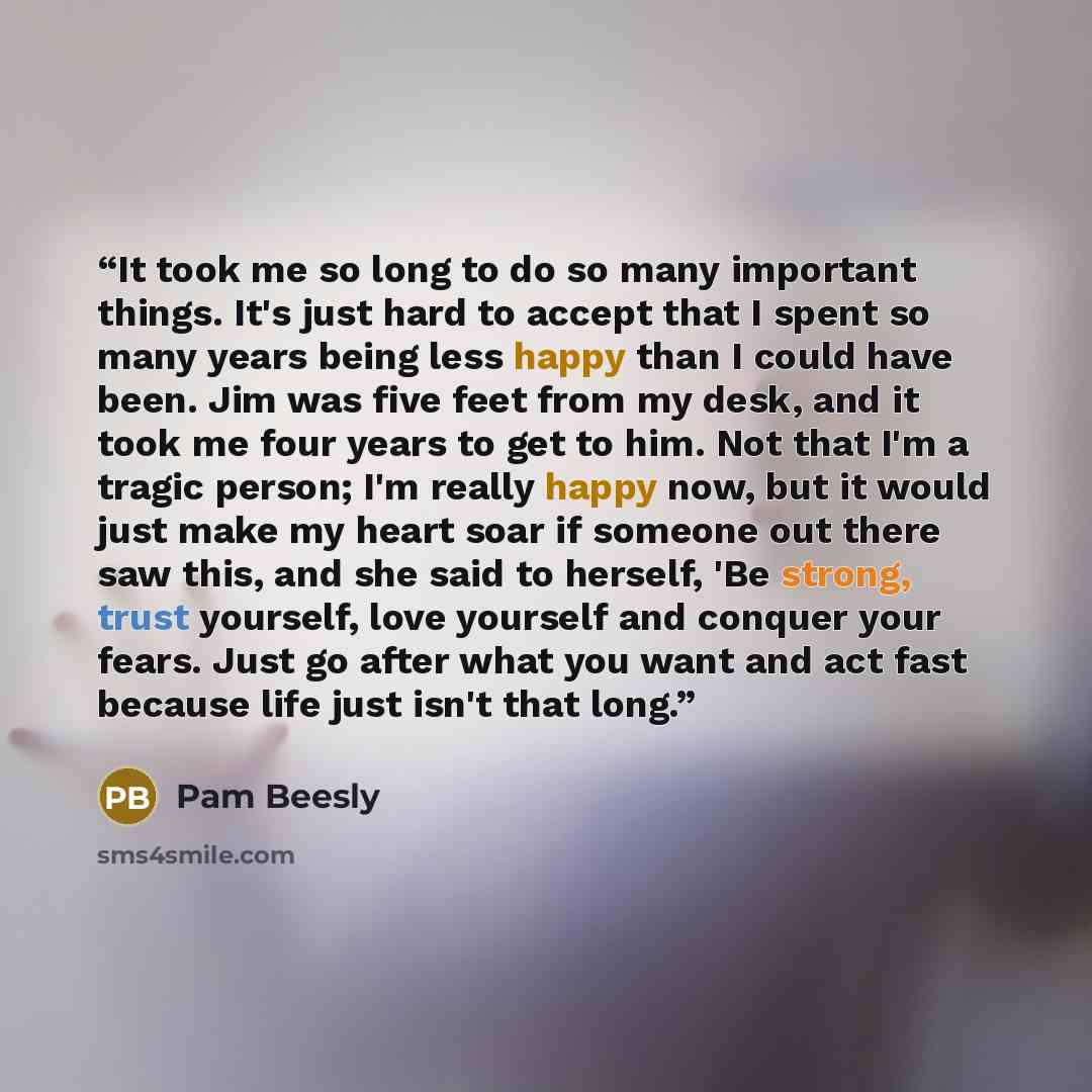 “It took me so long to do so many important things. It's just hard to accept that I spent so many years being less happy than I could have been. Jim was five feet from my desk, and it took me four years to get to him. Not that I'm a tragic person; I'm really happy now, but it would just make my…” quote by Pam Beesly