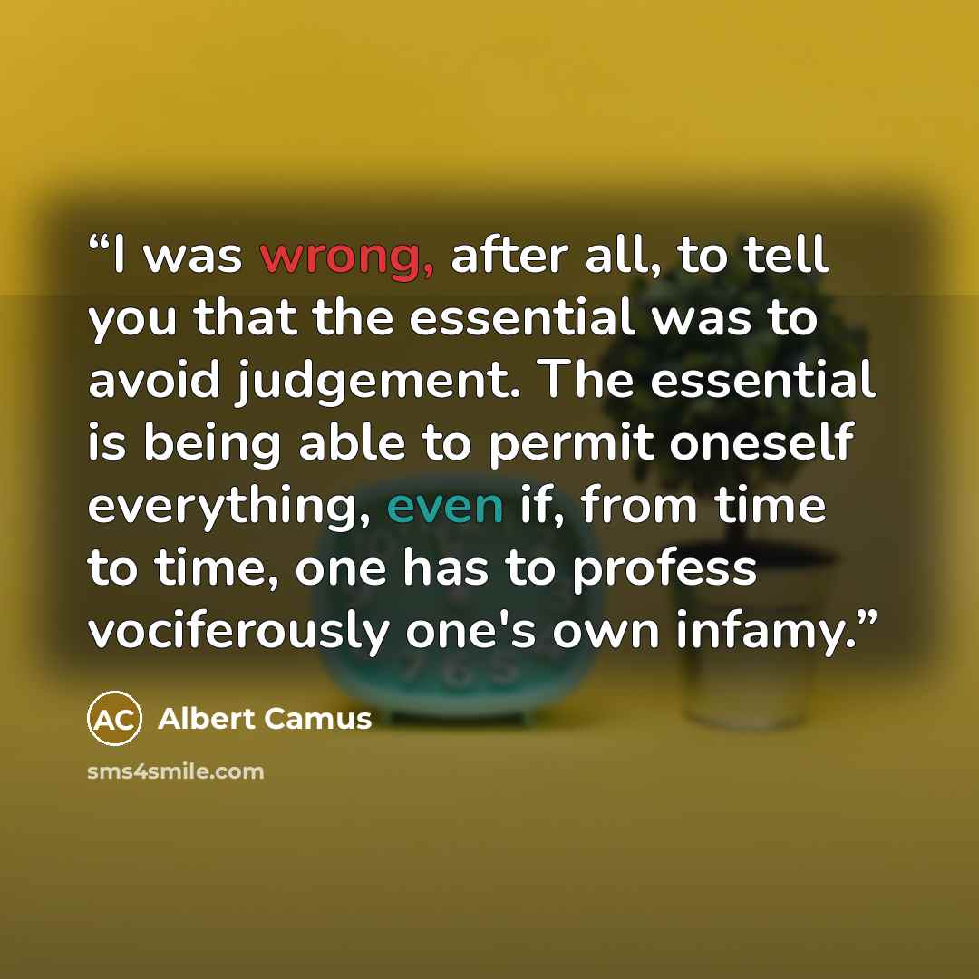 “I was wrong, after all, to tell you that the essential was to avoid judgement. The essential is being able to permit oneself everything, even if, from time to time, one has to profess vociferously one's own infamy.” quote by Albert Camus