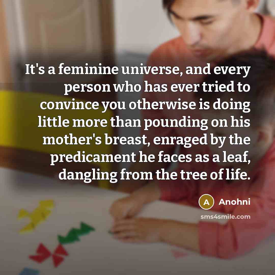 “It's a feminine universe, and every person who has ever tried to convince you otherwise is doing little more than pounding on his mother's breast, enraged by the predicament he faces as a leaf, dangling from the tree of life.” quote by Anohni