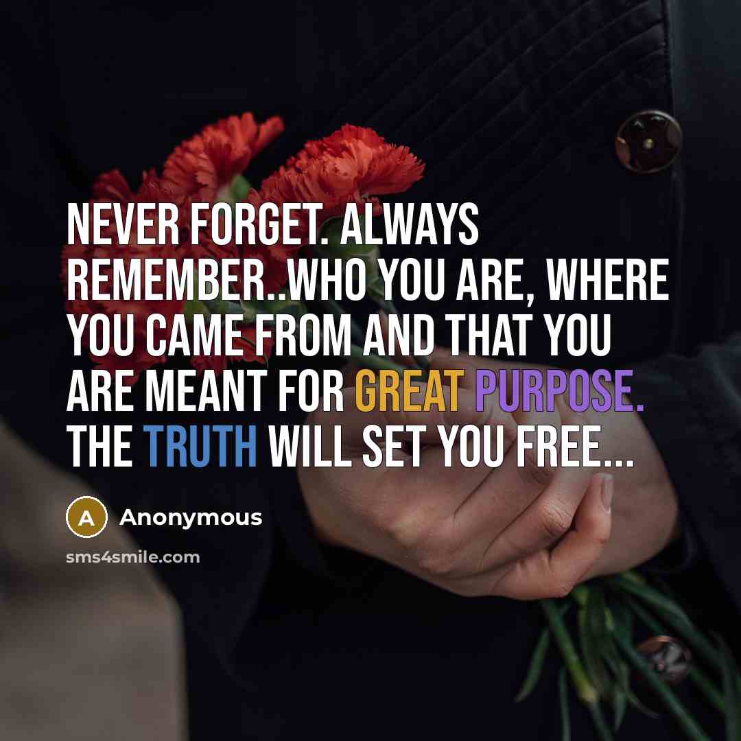 “Never forget. Always remember..who you are, where you came from and that you are meant for great purpose. The TRUTH will set you free...” quote by Anonymous