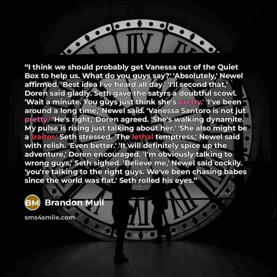 “I think we should probably get Vanessa out of the Quiet Box to help us. What do you guys say?' 'Absolutely,' Newel affirmed. 'Best idea I've heard all day.' 'I'll second that,' Doren said gladly. Seth gave the satyrs a doubtful scowl. 'Wait a minute. You guys just think she's pretty.' 'I've been…” quote by Brandon Mull