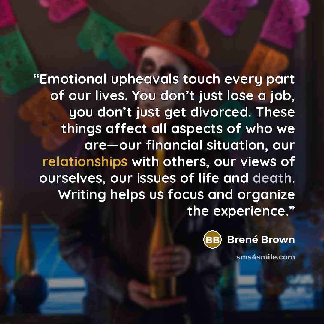 “Emotional upheavals touch every part of our lives. You don’t just lose a job, you don’t just get divorced. These things affect all aspects of who we are—our financial situation, our relationships with others, our views of ourselves, our issues of life and death. Writing helps us focus and organize…” quote by Brené Brown