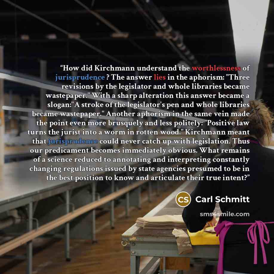 “How did Kirchmann understand the worthlessness of jurisprudence ? The answer lies in the aphorism: "Three revisions by the legislator and whole libraries became wastepaper." With a sharp alteration this answer became a slogan:"A stroke of the legislator's pen and whole libraries became…” quote by Carl Schmitt