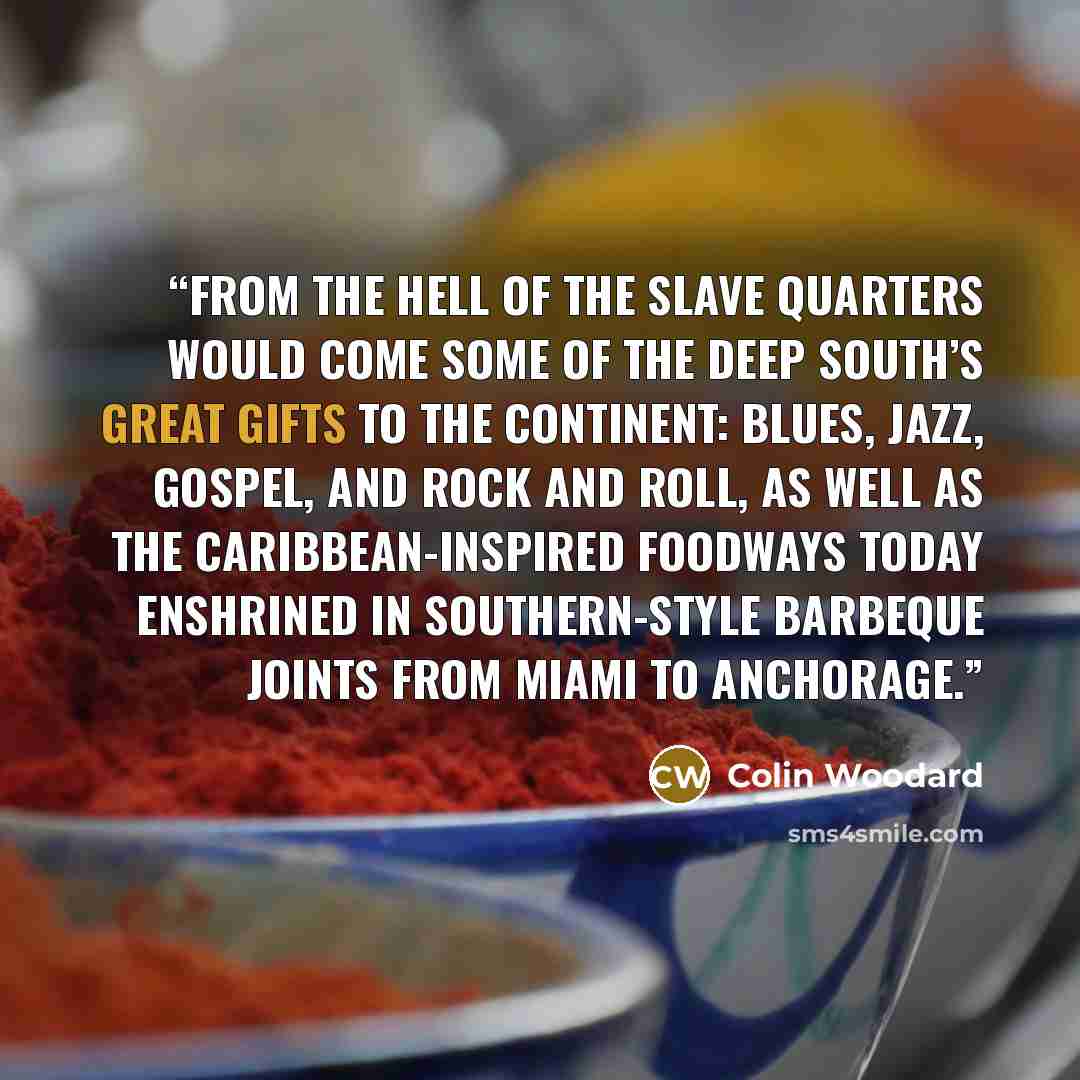 “From the hell of the slave quarters would come some of the Deep South’s great gifts to the continent: blues, jazz, gospel, and rock and roll, as well as the Caribbean-inspired foodways today enshrined in Southern-style barbeque joints from Miami to Anchorage.” quote by Colin Woodard