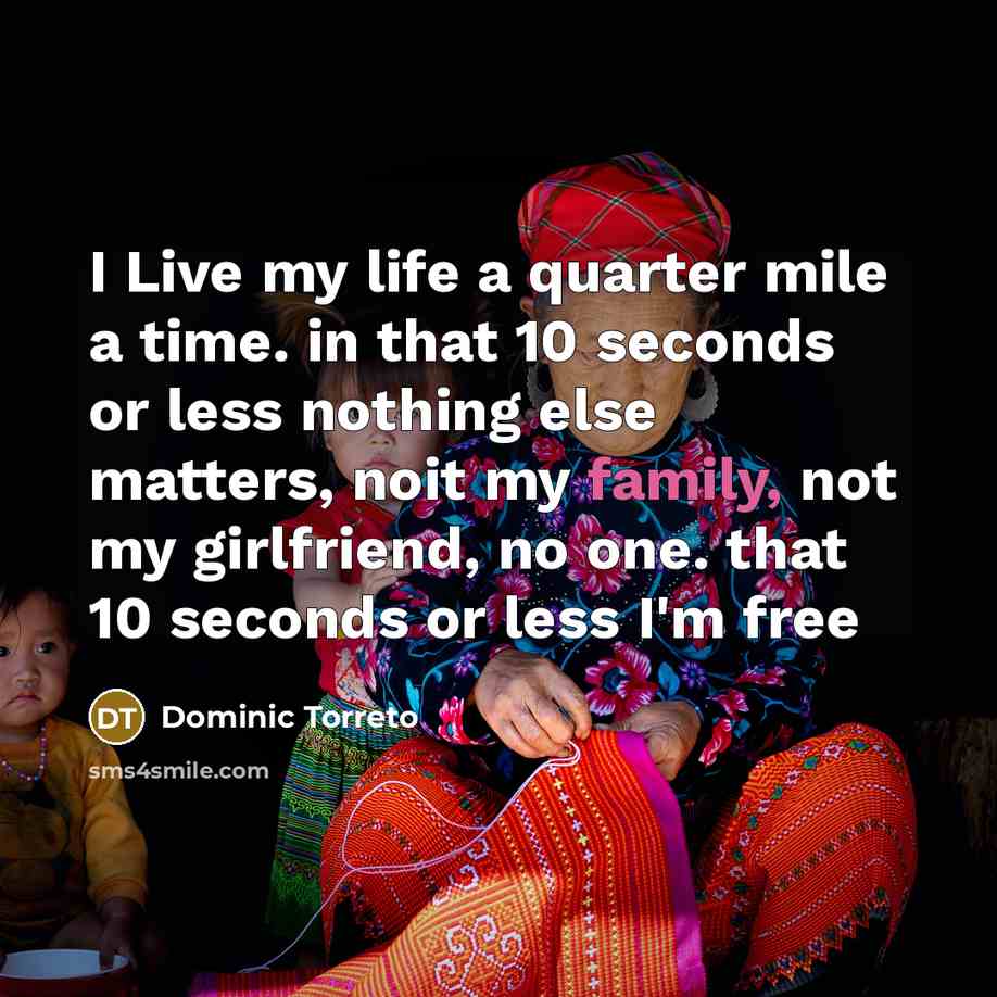 “I Live my life a quarter mile a time. in that 10 seconds or less nothing else matters, noit my family, not my girlfriend, no one. that 10 seconds or less I'm free” quote by Dominic Torreto