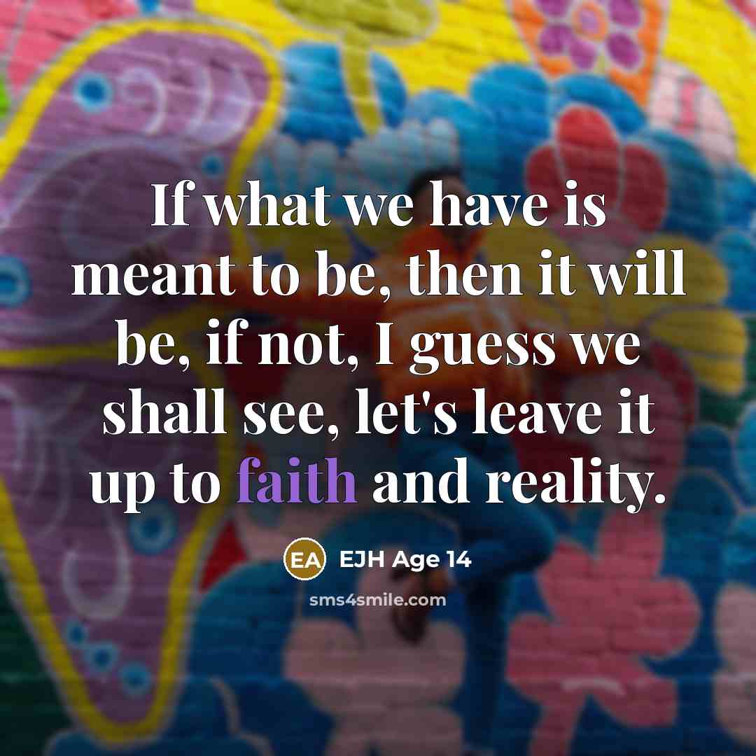 “If what we have is meant to be, then it will be, if not, I guess we shall see, let's leave it up to faith and reality.” quote by EJH Age 14