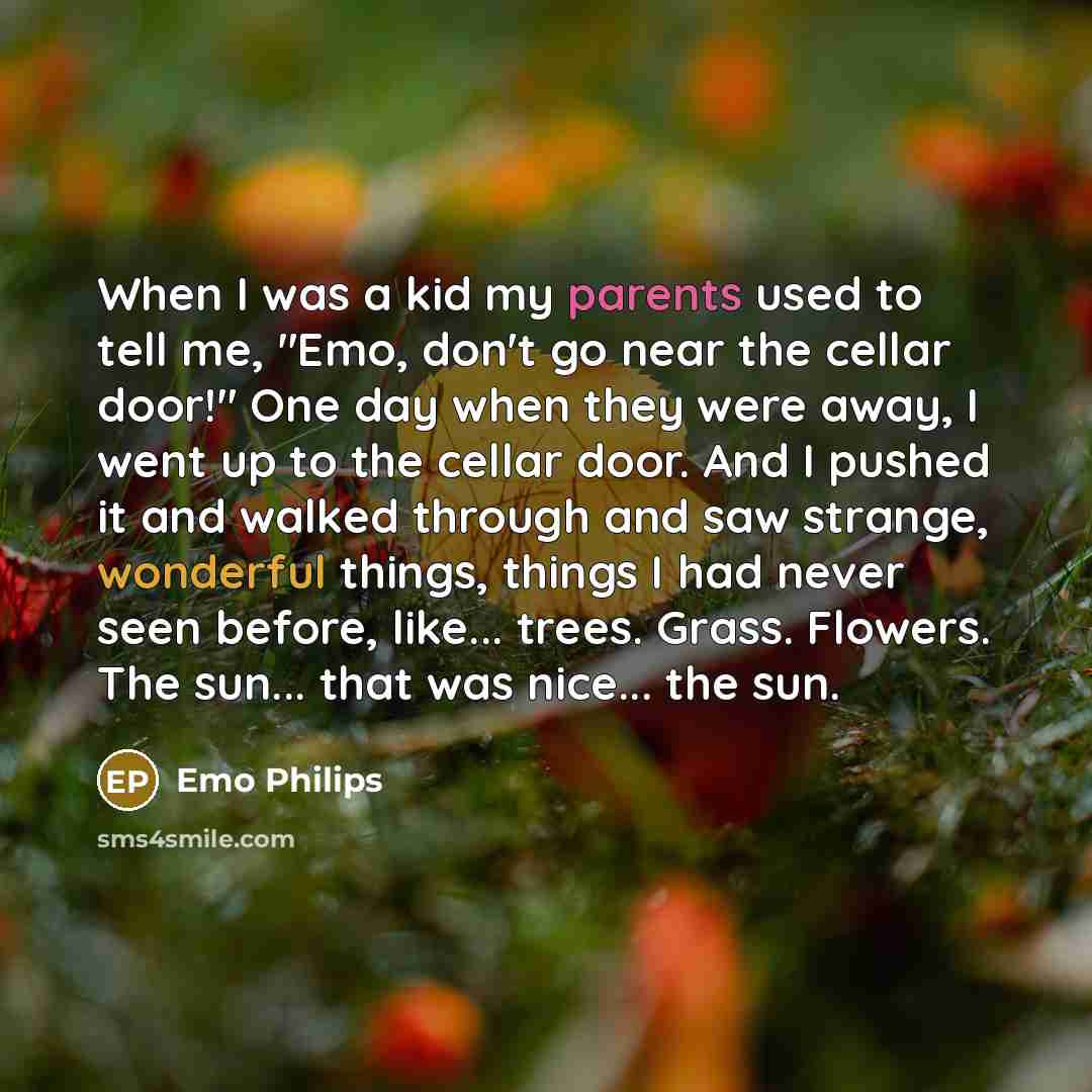 “When I was a kid my parents used to tell me, "Emo, don't go near the cellar door!" One day when they were away, I went up to the cellar door. And I pushed it and walked through and saw strange, wonderful things, things I had never seen before, like... trees. Grass. Flowers. The sun... that was…” quote by Emo Philips