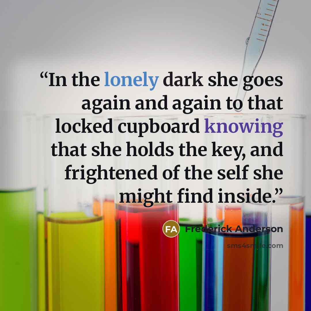 “In the lonely dark she goes again and again to that locked cupboard knowing that she holds the key, and frightened of the self she might find inside.” quote by Frederick Anderson
