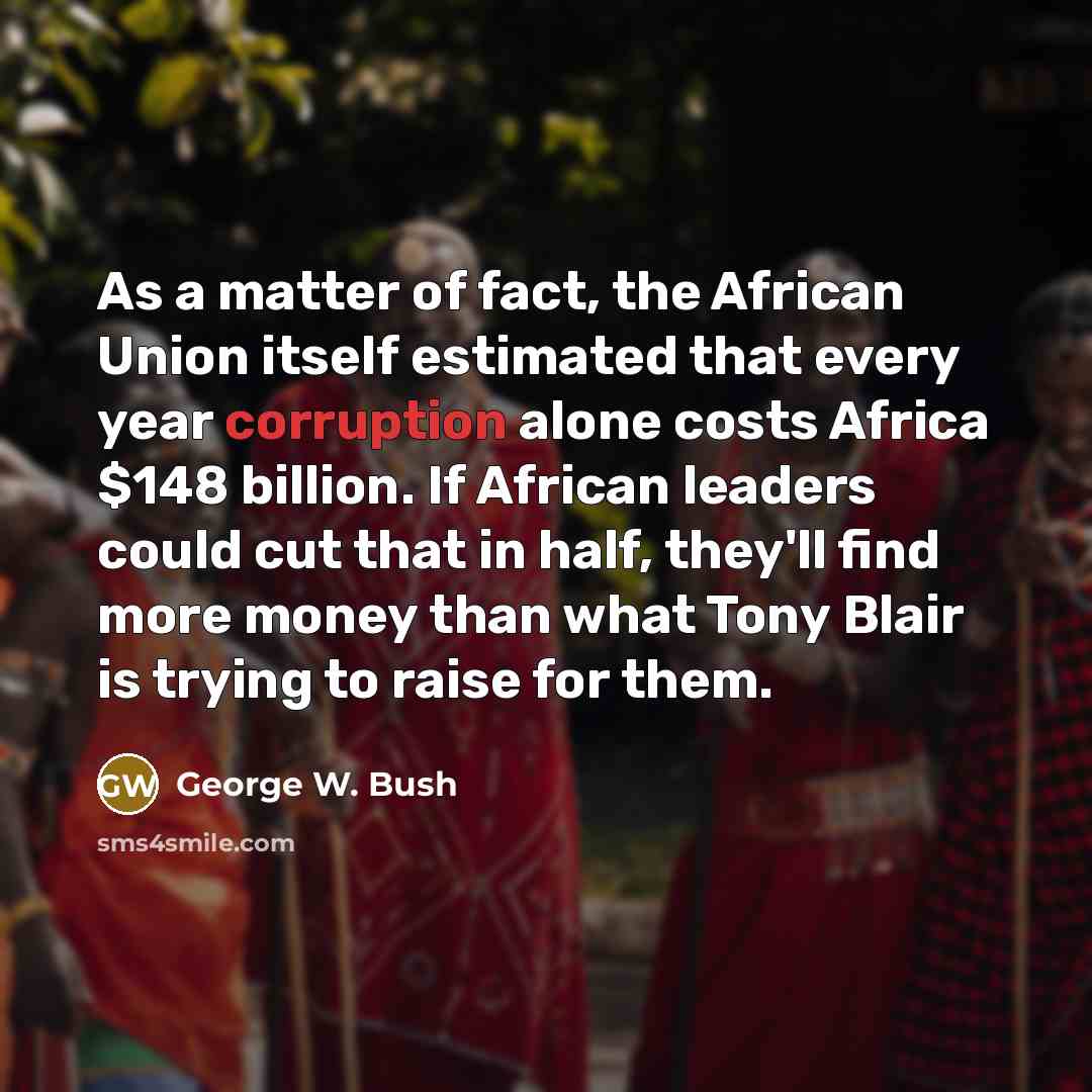 “As a matter of fact, the African Union itself estimated that every year corruption alone costs Africa $148 billion. If African leaders could cut that in half, they'll find more money than what Tony Blair is trying to raise for them.” quote by George W. Bush