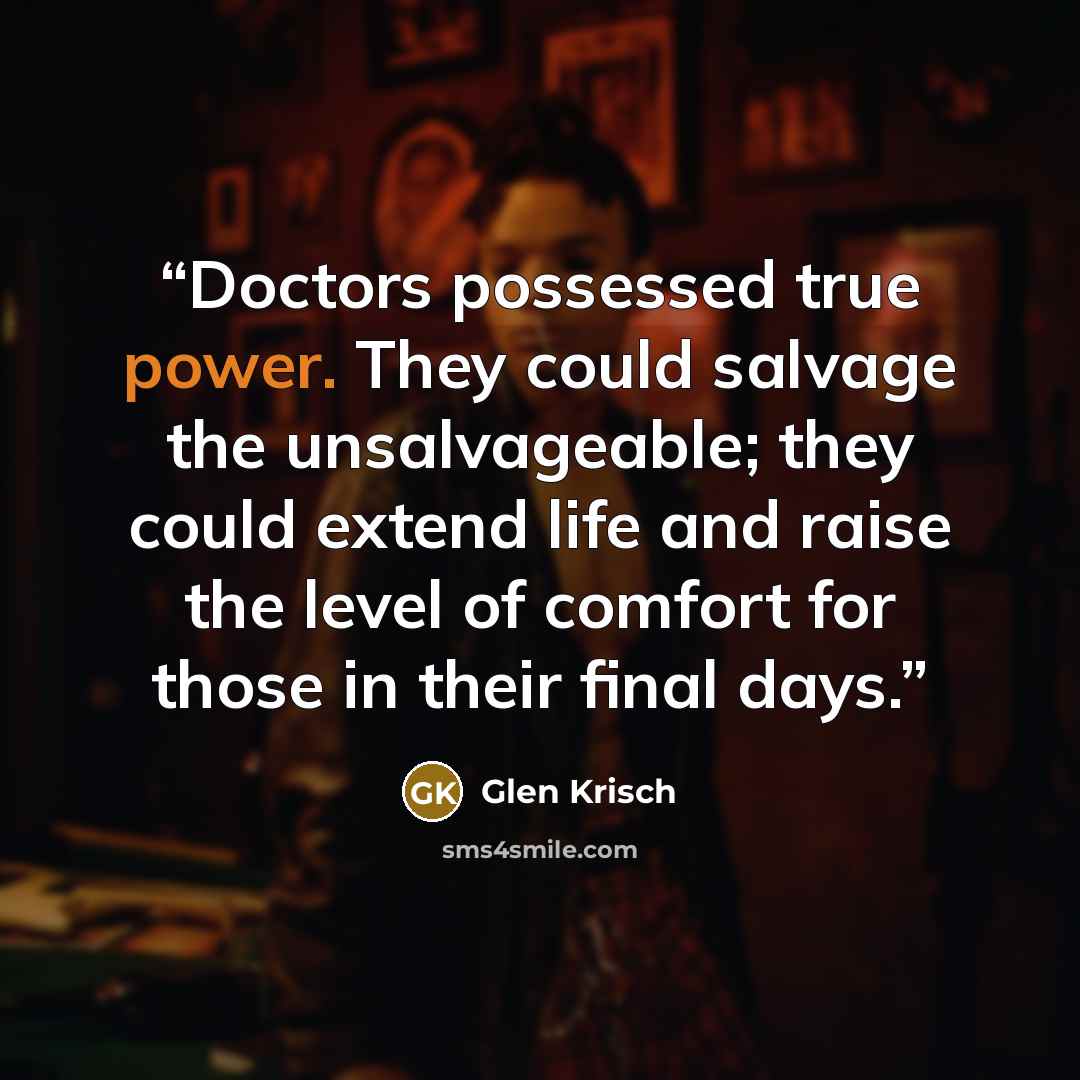 “Doctors possessed true power. They could salvage the unsalvageable; they could extend life and raise the level of comfort for those in their final days.” quote by Glen Krisch