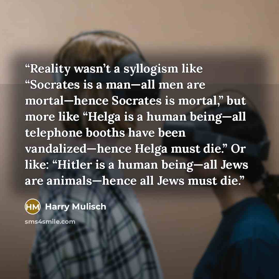“Reality wasn’t a syllogism like “Socrates is a man—all men are mortal—hence Socrates is mortal,” but more like “Helga is a human being—all telephone booths have been vandalized—hence Helga must die.” Or like: “Hitler is a human being—all Jews are animals—hence all Jews must die.” quote by Harry Mulisch