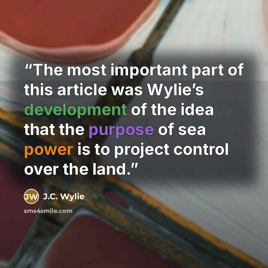 “The most important part of this article was Wylie’s development of the idea that the purpose of sea power is to project control over the land.” quote by J.C. Wylie