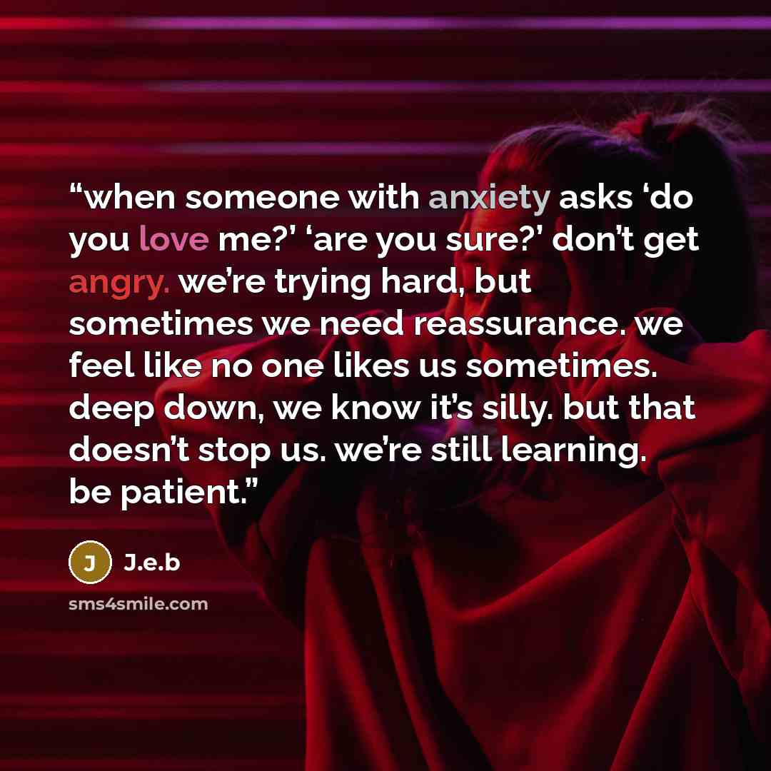 “when someone with anxiety asks ‘do you love me?’ ‘are you sure?’ don’t get angry. we’re trying hard, but sometimes we need reassurance. we feel like no one likes us sometimes. deep down, we know it’s silly. but that doesn’t stop us. we’re still learning. be patient.” quote by J.e.b