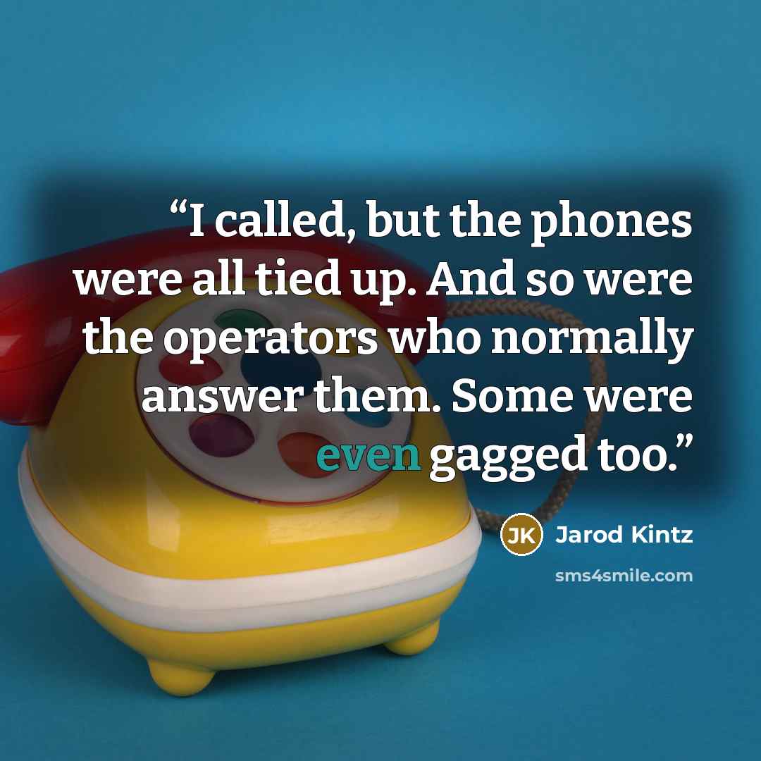“I called, but the phones were all tied up. And so were the operators who normally answer them. Some were even gagged too.” quote by Jarod Kintz