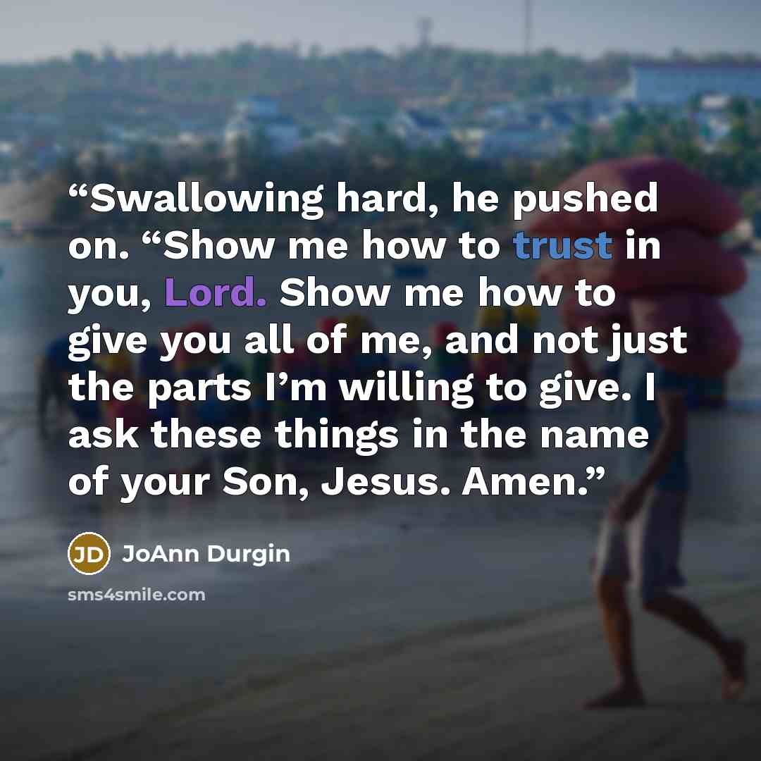 “Swallowing hard, he pushed on. “Show me how to trust in you, Lord. Show me how to give you all of me, and not just the parts I’m willing to give. I ask these things in the name of your Son, Jesus. Amen.” quote by JoAnn Durgin