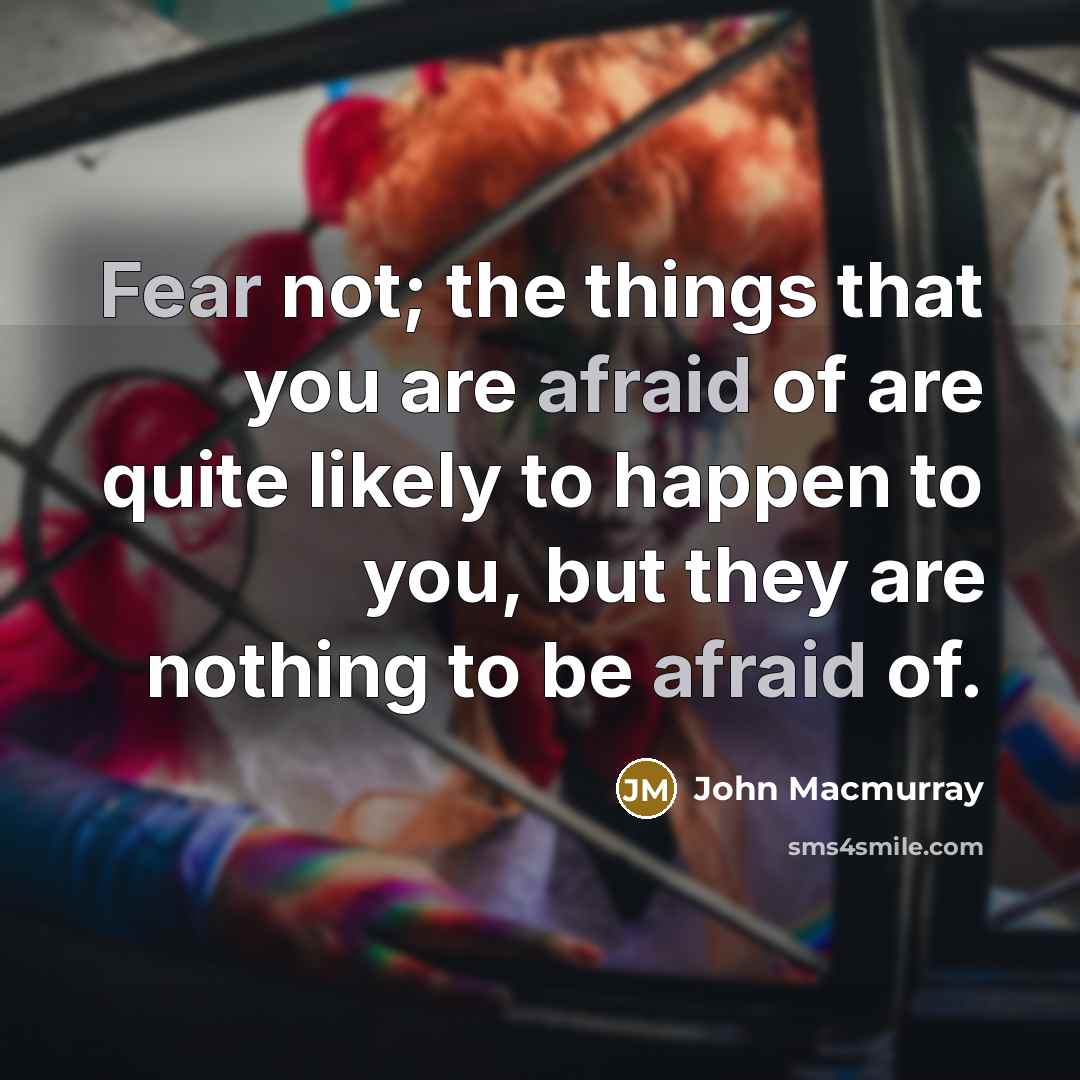 “Fear not; the things that you are afraid of are quite likely to happen to you, but they are nothing to be afraid of.” quote by John Macmurray