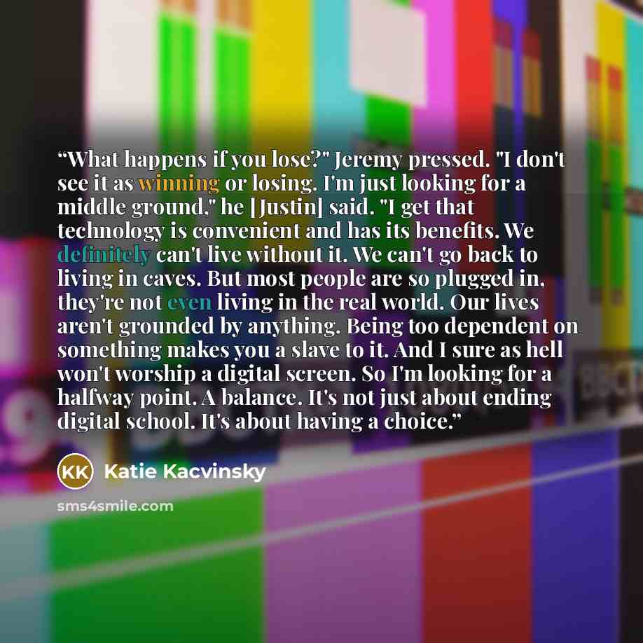 “What happens if you lose?" Jeremy pressed. "I don't see it as winning or losing. I'm just looking for a middle ground," he [Justin] said. "I get that technology is convenient and has its benefits. We definitely can't live without it. We can't go back to living in caves. But most people are so…” quote by Katie Kacvinsky