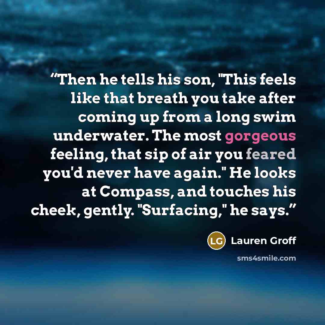 “Then he tells his son, "This feels like that breath you take after coming up from a long swim underwater. The most gorgeous feeling, that sip of air you feared you'd never have again." He looks at Compass, and touches his cheek, gently. "Surfacing," he says.” quote by Lauren Groff