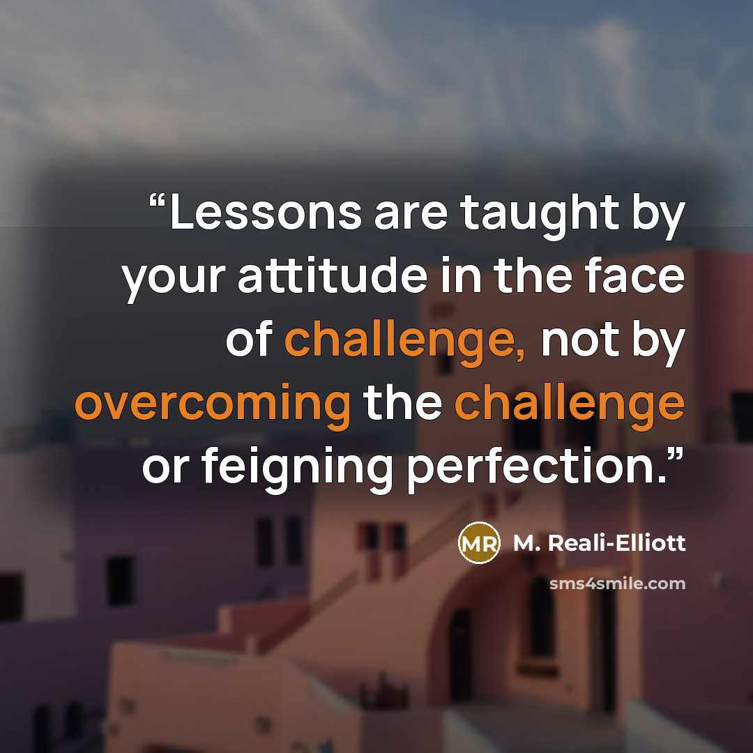 “Lessons are taught by your attitude in the face of challenge, not by overcoming the challenge or feigning perfection.” quote by M. Reali-Elliott