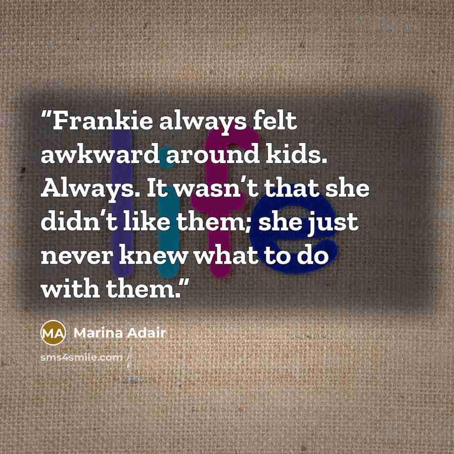 “Frankie always felt awkward around kids. Always. It wasn’t that she didn’t like them; she just never knew what to do with them.” quote by Marina Adair