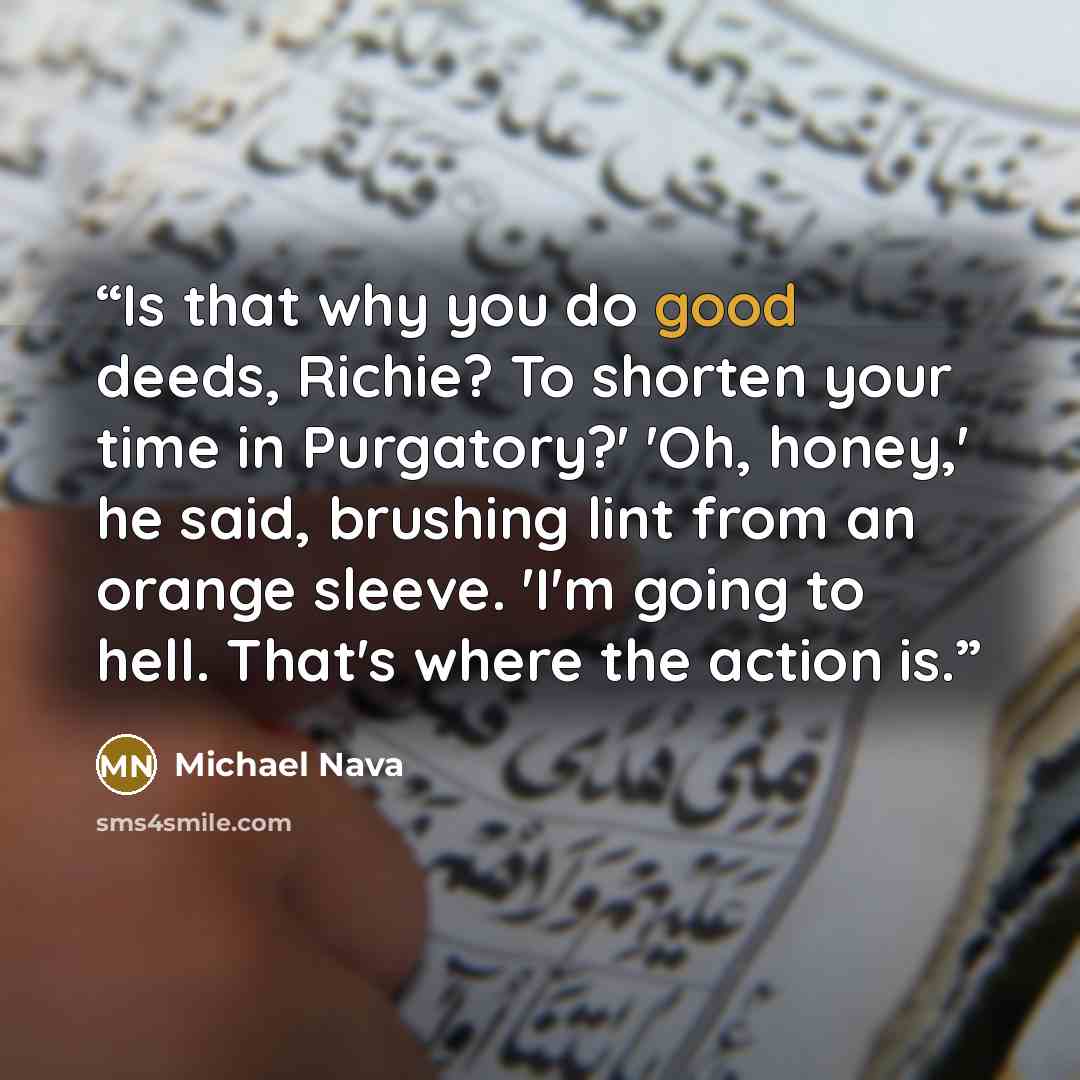 “Is that why you do good deeds, Richie? To shorten your time in Purgatory?' 'Oh, honey,' he said, brushing lint from an orange sleeve. 'I'm going to hell. That's where the action is.” quote by Michael Nava