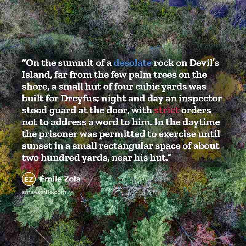 “On the summit of a desolate rock on Devil’s Island, far from the few palm trees on the shore, a small hut of four cubic yards was built for Dreyfus; night and day an inspector stood guard at the door, with strict orders not to address a word to him. In the daytime the prisoner was permitted to…” quote by Émile Zola