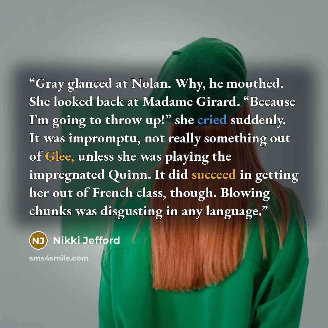 “Gray glanced at Nolan. Why, he mouthed. She looked back at Madame Girard. “Because I’m going to throw up!” she cried suddenly. It was impromptu, not really something out of Glee, unless she was playing the impregnated Quinn. It did succeed in getting her out of French class, though. Blowing chunks…” quote by Nikki Jefford