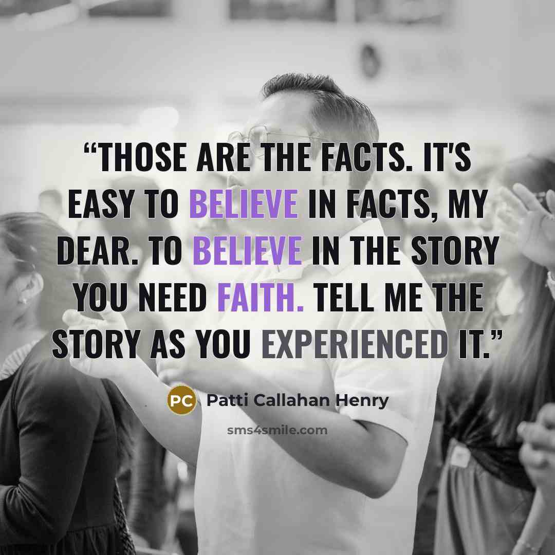 “Those are the facts. It's easy to believe in facts, my dear. To believe in the story you need faith. Tell me the story as you experienced it.” quote by Patti Callahan Henry