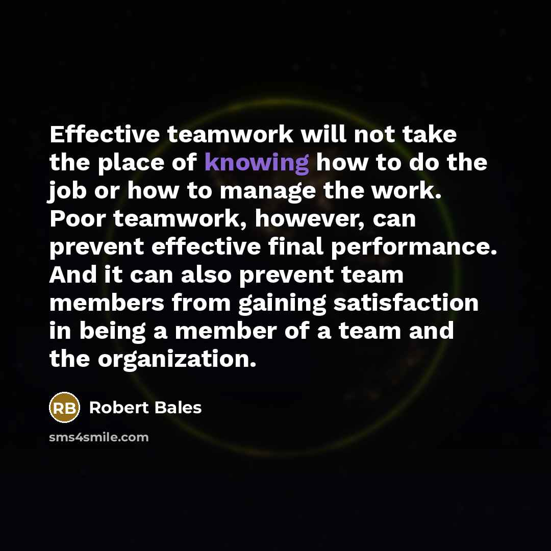 “Effective teamwork will not take the place of knowing how to do the job or how to manage the work. Poor teamwork, however, can prevent effective final performance. And it can also prevent team members from gaining satisfaction in being a member of a team and the organization.” quote by Robert Bales
