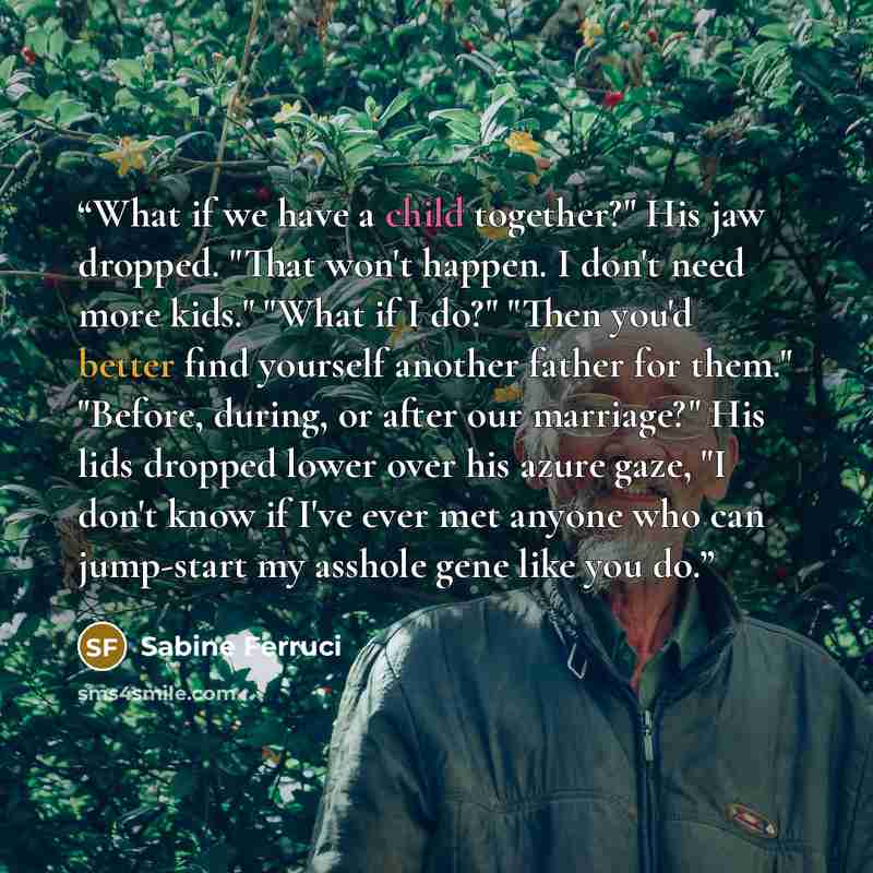 “What if we have a child together?" His jaw dropped. "That won't happen. I don't need more kids." "What if I do?" "Then you'd better find yourself another father for them." "Before, during, or after our marriage?" His lids dropped lower over his azure gaze, "I don't know if I've ever met anyone who…” quote by Sabine Ferruci
