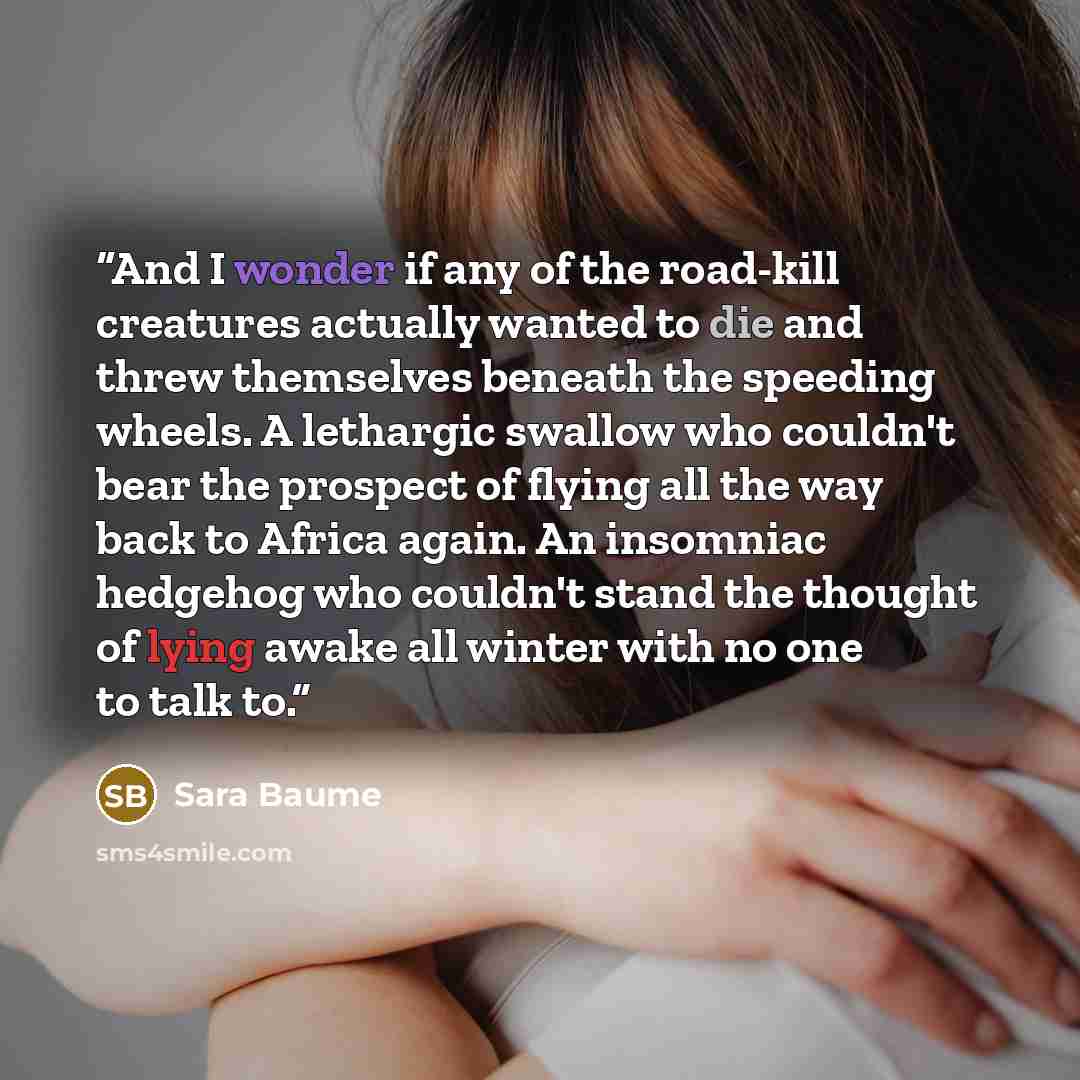 “And I wonder if any of the road-kill creatures actually wanted to die and threw themselves beneath the speeding wheels. A lethargic swallow who couldn't bear the prospect of flying all the way back to Africa again. An insomniac hedgehog who couldn't stand the thought of lying awake all winter with…” quote by Sara Baume