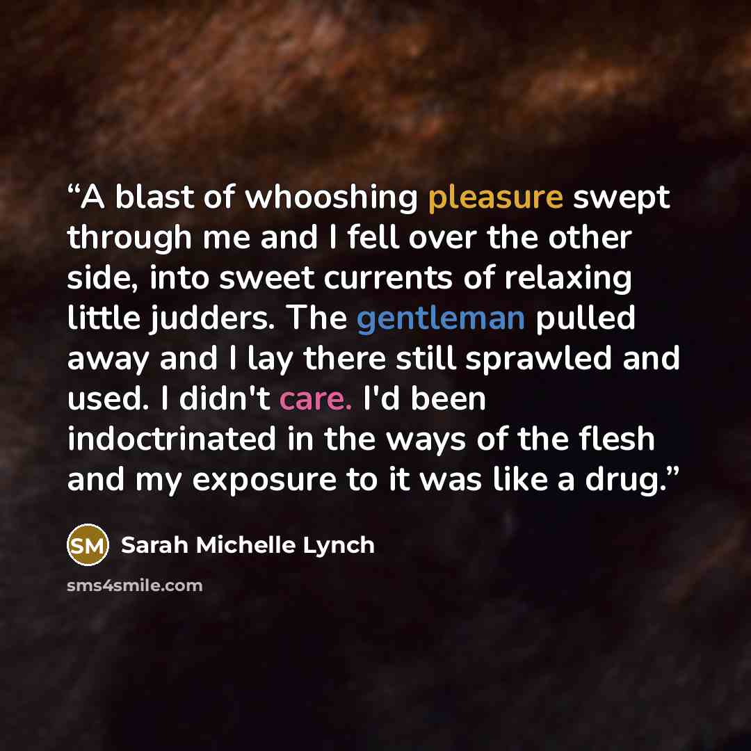 “A blast of whooshing pleasure swept through me and I fell over the other side, into sweet currents of relaxing little judders. The gentleman pulled away and I lay there still sprawled and used. I didn't care. I'd been indoctrinated in the ways of the flesh and my exposure to it was like a drug.” quote by Sarah Michelle Lynch