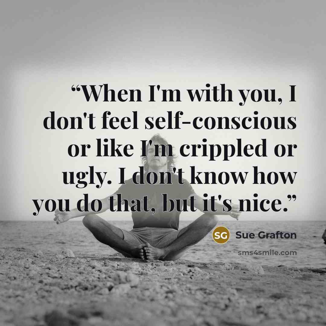 “When I'm with you, I don't feel self-conscious or like I'm crippled or ugly. I don't know how you do that, but it's nice.” quote by Sue Grafton