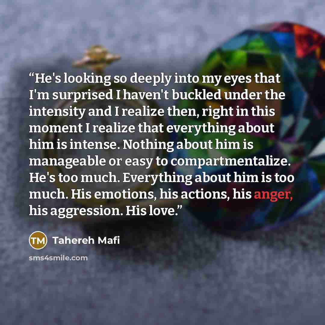 “He's looking so deeply into my eyes that I'm surprised I haven't buckled under the intensity and I realize then, right in this moment I realize that everything about him is intense. Nothing about him is manageable or easy to compartmentalize. He's too much. Everything about him is too much. His…” quote by Tahereh Mafi